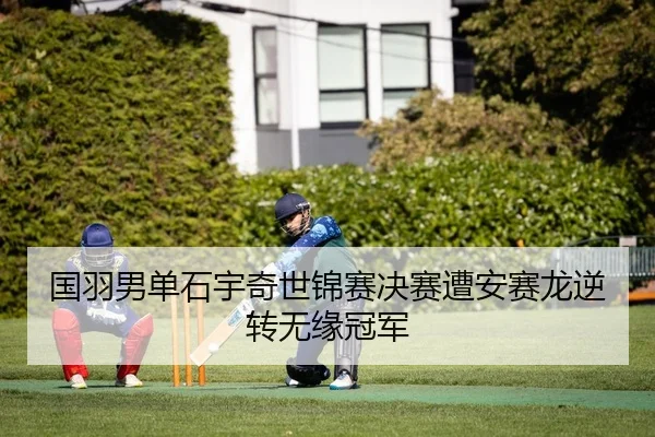 国羽男单石宇奇世锦赛决赛遭安赛龙逆转无缘冠军